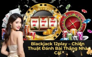 Blackjack 12play – Chiến Thuật Đánh Bài Thắng Nhà Cái